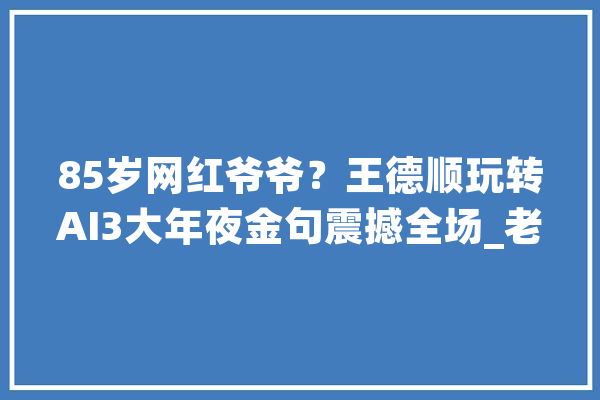85岁网红爷爷？王德顺玩转AI3大年夜金句震撼全场_老年人_王老