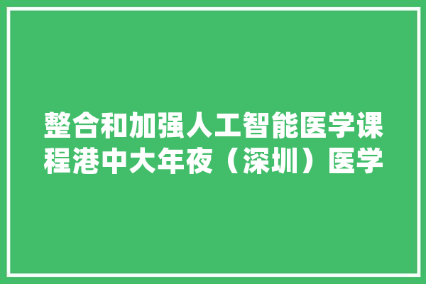 整合和加强人工智能医学课程港中大年夜（深圳）医学院在亚洲率先探索“智能医学”_医学_人工智能 计算机