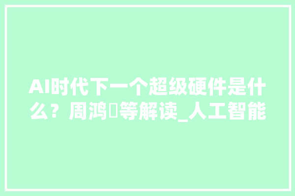 AI时代下一个超级硬件是什么？周鸿祎等解读_人工智能_机械人 计算机