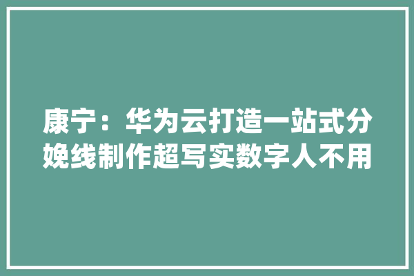 康宁：华为云打造一站式分娩线制作超写实数字人不用一周_数字_华为 AI简讯