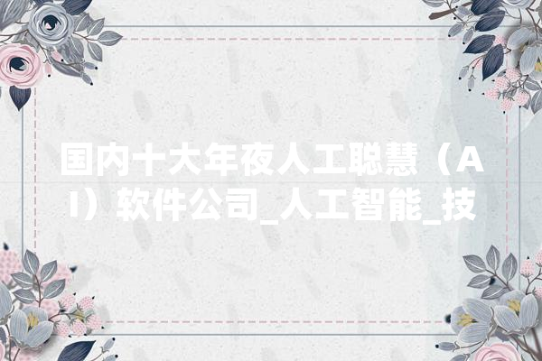 国内十大年夜人工聪慧（AI）软件公司_人工智能_技巧 AI快讯