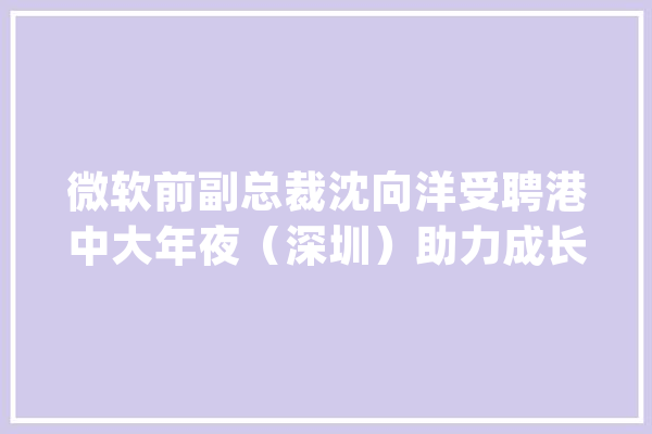 微软前副总裁沈向洋受聘港中大年夜（深圳）助力成长人工智能_人工智能_深圳 AI快讯