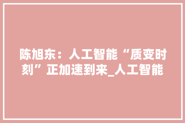 陈旭东：人工智能“质变时刻”正加速到来_人工智能_家当 AI快讯