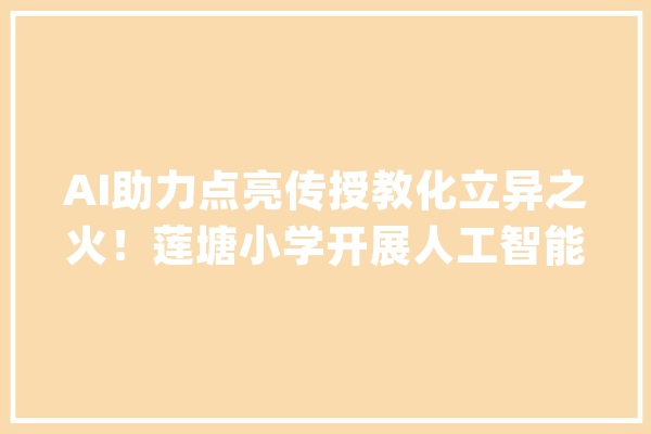 AI助力点亮传授教化立异之火！莲塘小学开展人工智能大年夜模型赋能传授教化专题培训活动_人工智能_教师 文字写作