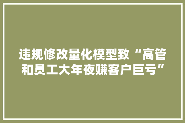 违规修改量化模型致“高管和员工大年夜赚客户巨亏”对冲基金 Two Sigma陷“交易丑闻”_模子_客户 AI简讯