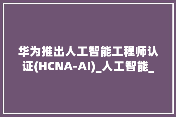 华为推出人工智能工程师认证(HCNA-AI)_人工智能_华为 智能问答