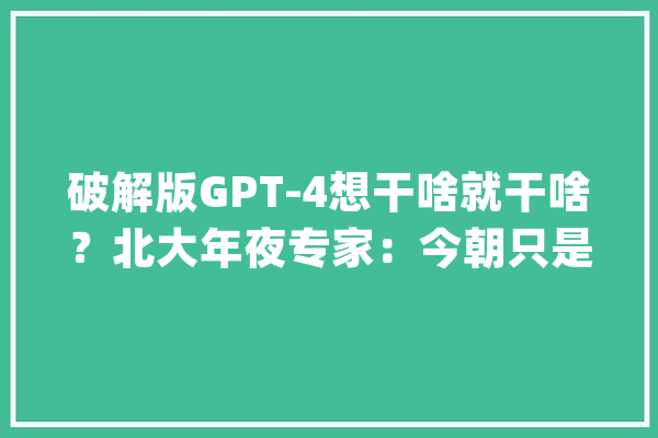 破解版GPT-4想干啥就干啥？北大年夜专家：今朝只是“博学的高中生”垂直闭源运用更靠得住_技巧_人工智能 科技快讯