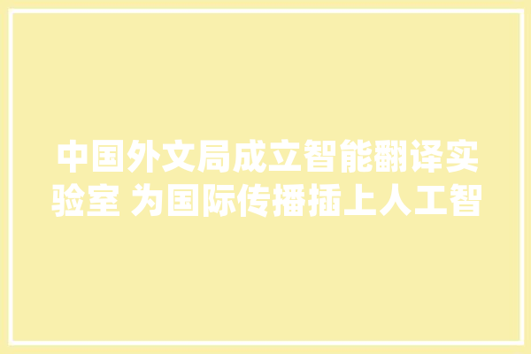 中国外文局成立智能翻译实验室 为国际传播插上人工智能的“同党”_外文_人工智能 云服务