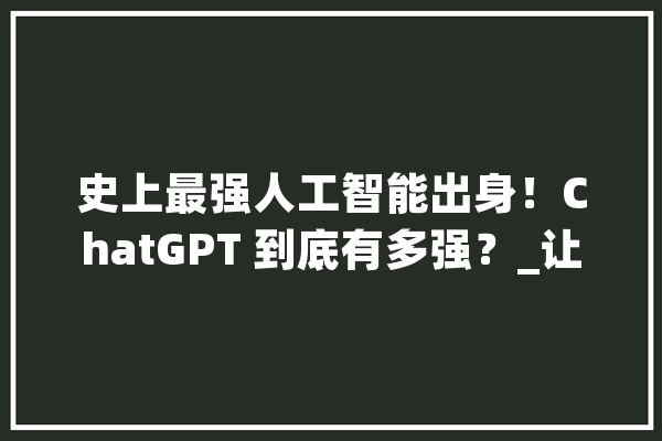 史上最强人工智能出身！ChatGPT 到底有多强？_让它_鲁迅