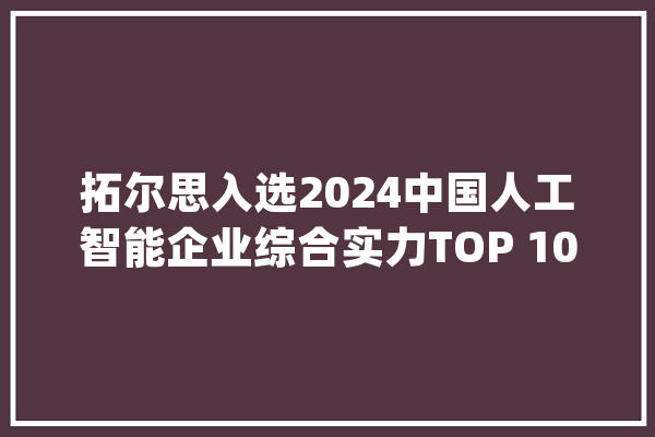 拓尔思入选2024中国人工智能企业综合实力TOP 100_技巧_模子 文字写作