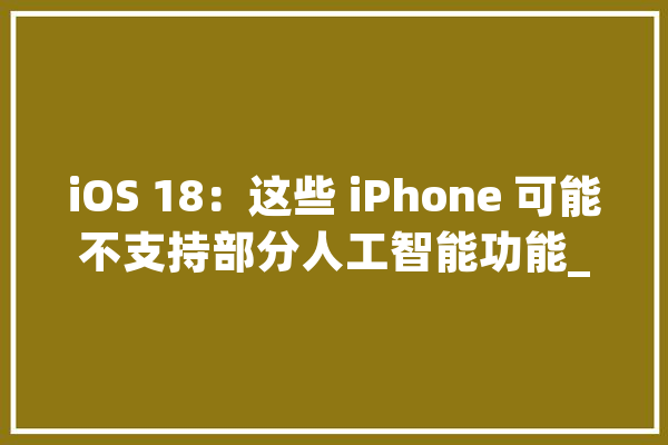 iOS 18：这些 iPhone 可能不支持部分人工智能功能_人工智能_装备 绘影字幕