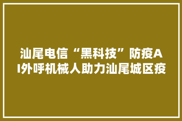 汕尾电信“黑科技”防疫AI外呼机械人助力汕尾城区疫情防控_汕尾_疫情