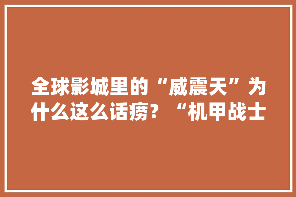 全球影城里的“威震天”为什么这么话痨？“机甲战士”向小时新闻解密：他其实只是一名通俗打工者_威震_影城 智能写作