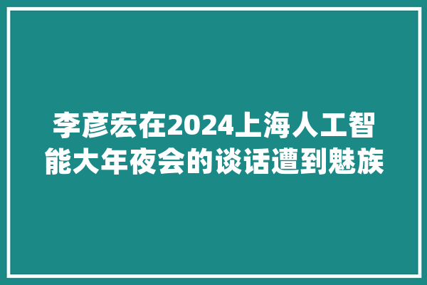 李彦宏在2024上海人工智能大年夜会的谈话遭到魅族前副总裁狂怼_技巧_开源 AI简讯