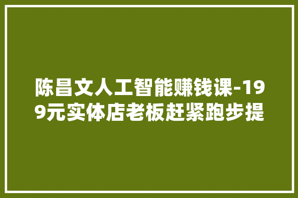 陈昌文人工智能赚钱课-199元实体店老板赶紧跑步提高_人工智能_的人 AI简讯