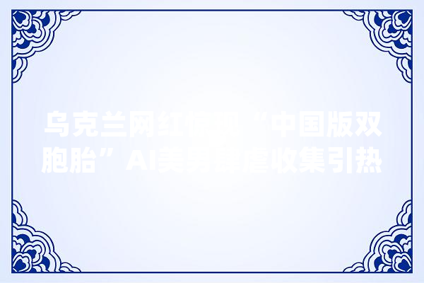 乌克兰网红惊现“中国版双胞胎”AI美男肆虐收集引热议_收集_账号 绘影字幕