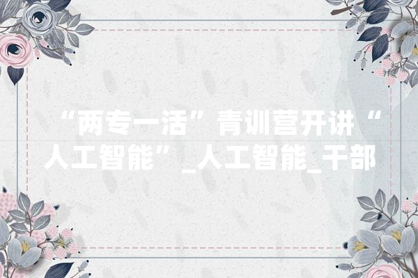 “两专一活”青训营开讲“人工智能”_人工智能_干部 文字写作