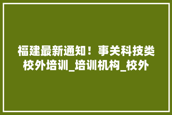 福建最新通知！事关科技类校外培训_培训机构_校外 计算机