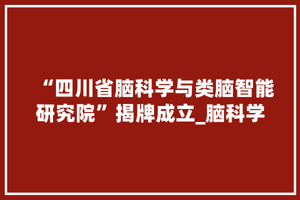 “四川省脑科学与类脑智能研究院”揭牌成立_脑科学_智能