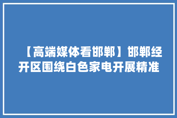 【高端媒体看邯郸】邯郸经开区围绕白色家电开展精准招商家当链招商_邯郸_家电