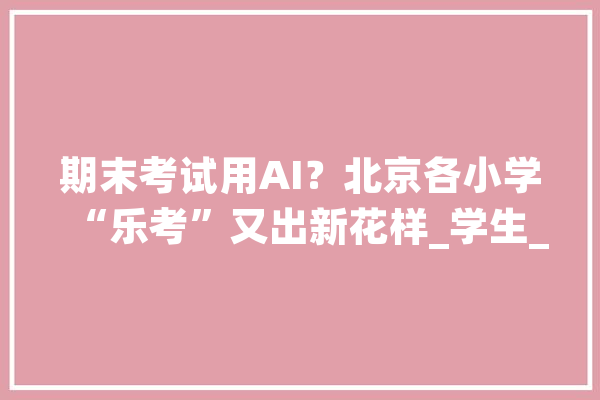 期末考试用AI？北京各小学“乐考”又出新花样_学生_学生们 计算机