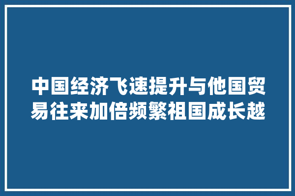 中国经济飞速提升与他国贸易往来加倍频繁祖国成长越来越好_我国_我国经济 文字写作