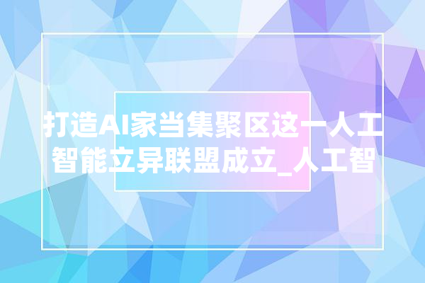 打造AI家当集聚区这一人工智能立异联盟成立_人工智能_家当 绘影字幕