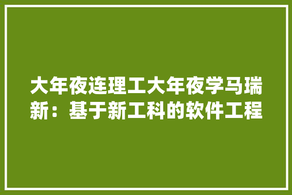 大年夜连理工大年夜学马瑞新：基于新工科的软件工程鲲鹏系列传授教化实践_华为_课程 文字写作