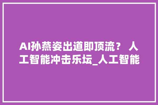 AI孙燕姿出道即顶流？ 人工智能冲击乐坛_人工智能_工作 云服务