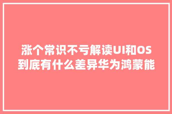 涨个常识不亏解读UI和OS到底有什么差异华为鸿蒙能成功吗_体系_鸿蒙 AI快讯