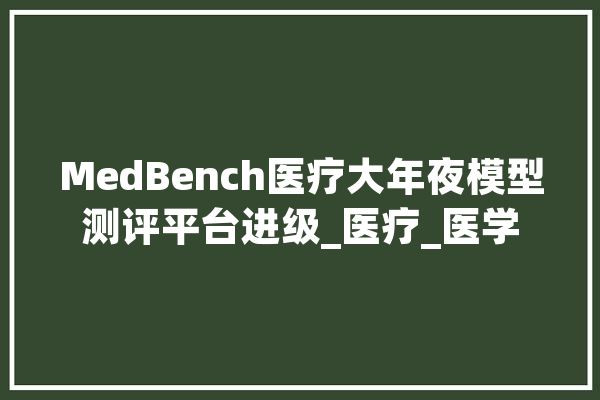 MedBench医疗大年夜模型测评平台进级_医疗_医学 文字写作