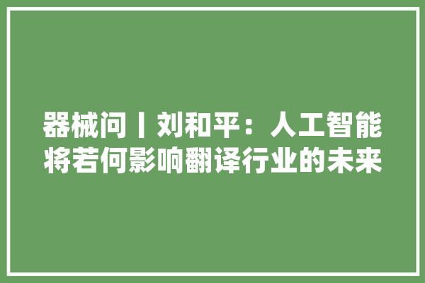 器械问丨刘和平：人工智能将若何影响翻译行业的未来？_措辞_相干 AI简讯