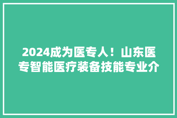 2024成为医专人！山东医专智能医疗装备技能专业介绍_医疗_技巧 云服务