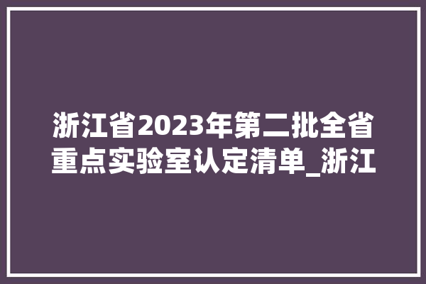 浙江省2023年第二批全省重点实验室认定清单_浙江年夜学_重点试验室