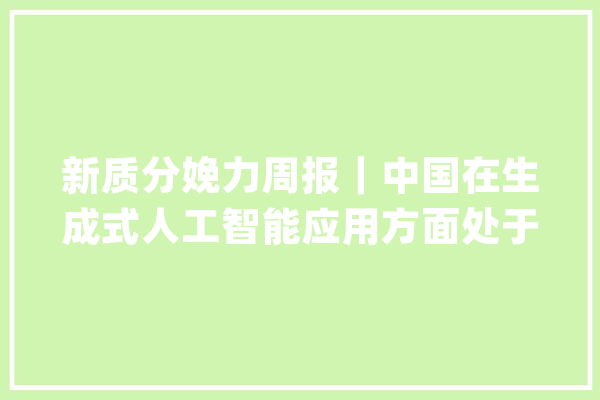 新质分娩力周报｜中国在生成式人工智能应用方面处于领先地位_人工智能_中国 绘影字幕