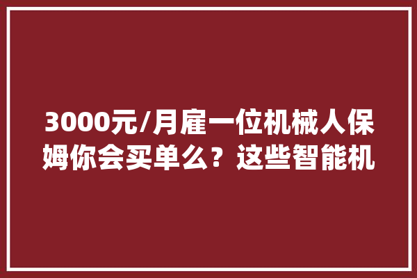 3000元/月雇一位机械人保姆你会买单么？这些智能机械人正构建未来聪慧生态圈丨上交会探营②_机械人_智能 文字写作
