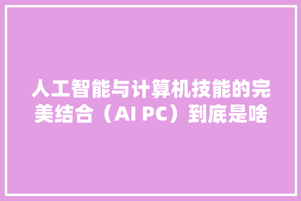 人工智能与计算机技能的完美结合（AI PC）到底是啥样的？_用户_智能 计算机