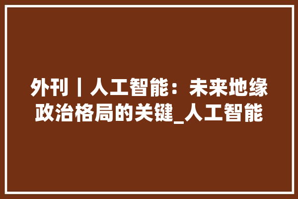 外刊｜人工智能：未来地缘政治格局的关键_人工智能_地缘 AI简讯