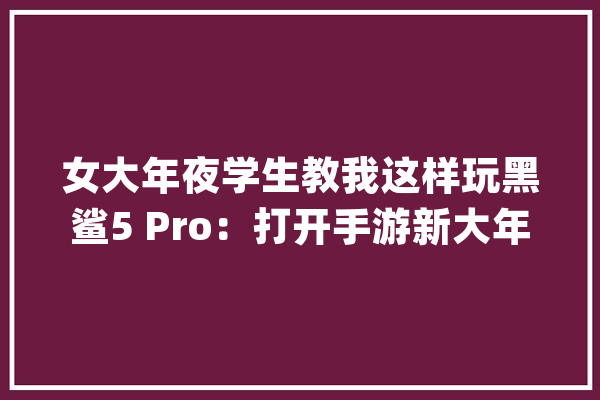 女大年夜学生教我这样玩黑鲨5 Pro：打开手游新大年夜陆_游戏_的是