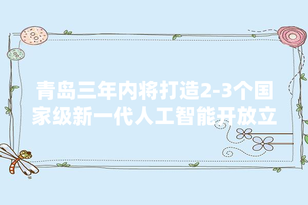 青岛三年内将打造2-3个国家级新一代人工智能开放立异平台！_人工智能_家当 计算机