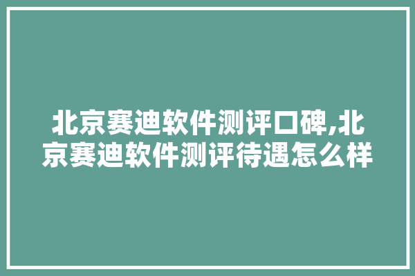 北京赛迪软件测评口碑,北京赛迪软件测评待遇怎么样 计算机