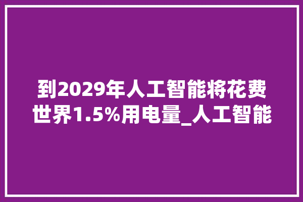 到2029年人工智能将花费世界1.5%用电量_人工智能_英伟 智能问答
