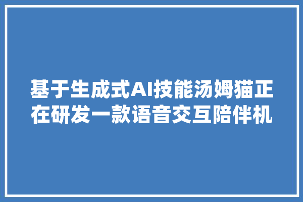 基于生成式AI技能汤姆猫正在研发一款语音交互陪伴机械人_汤姆_公司 文字写作
