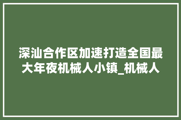 深汕合作区加速打造全国最大年夜机械人小镇_机械人_家当 智能助手