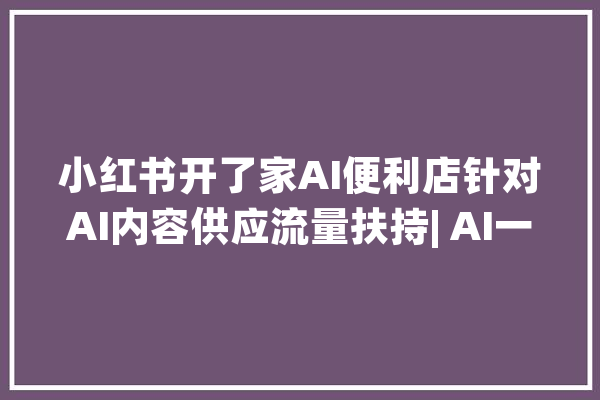 小红书开了家AI便利店针对AI内容供应流量扶持| AI一周热门_视频_员工 智能助手