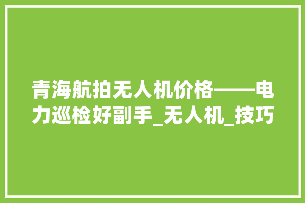 青海航拍无人机价格——电力巡检好副手_无人机_技巧