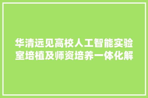 华清远见高校人工智能实验室培植及师资培养一体化解决筹划_人工智能_远见 智能助手