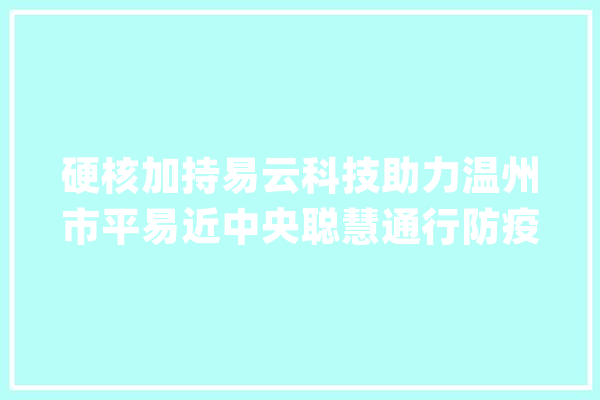 硬核加持易云科技助力温州市平易近中央聪慧通行防疫系统再进级_人员_通行 智能助手