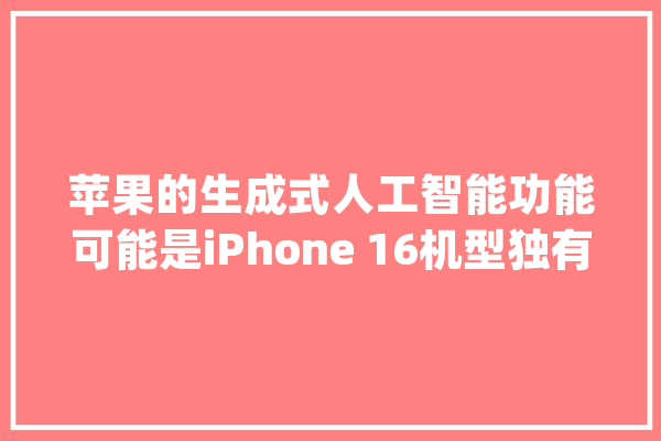 苹果的生成式人工智能功能可能是iPhone 16机型独有的_人工智能_功效 计算机