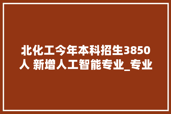 北化工今年本科招生3850人 新增人工智能专业_专业_人工智能 智能写作